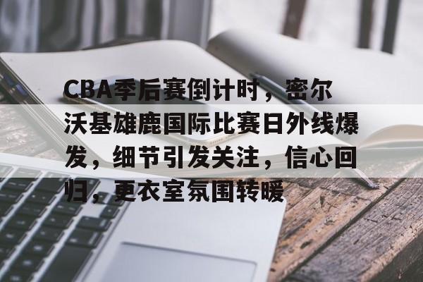 CBA季后赛倒计时，密尔沃基雄鹿国际比赛日外线爆发，细节引发关注，信心回归，更衣室氛围转暖的简单介绍